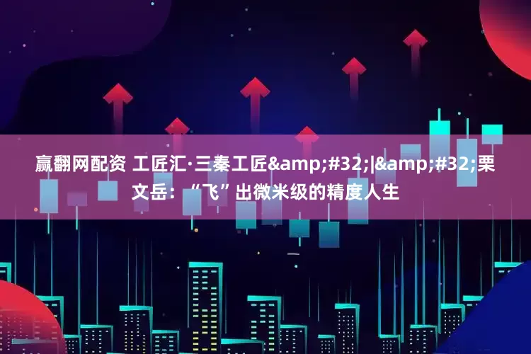 赢翻网配资 工匠汇·三秦工匠 | 栗文岳：“飞”出微米级的精度人生