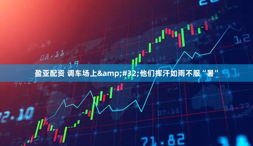盈亚配资 调车场上 他们挥汗如雨不服“暑”