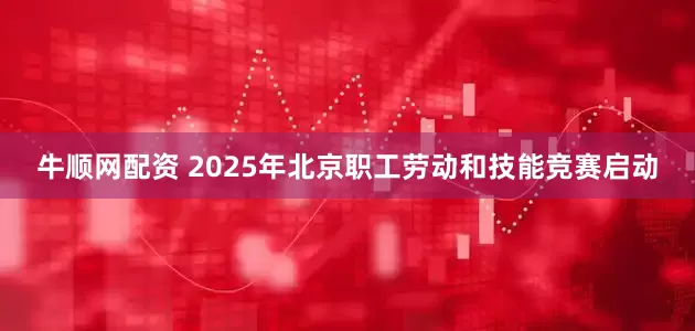 牛顺网配资 2025年北京职工劳动和技能竞赛启动