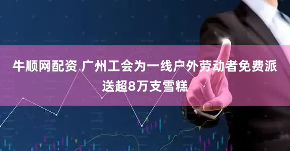 牛顺网配资 广州工会为一线户外劳动者免费派送超8万支雪糕