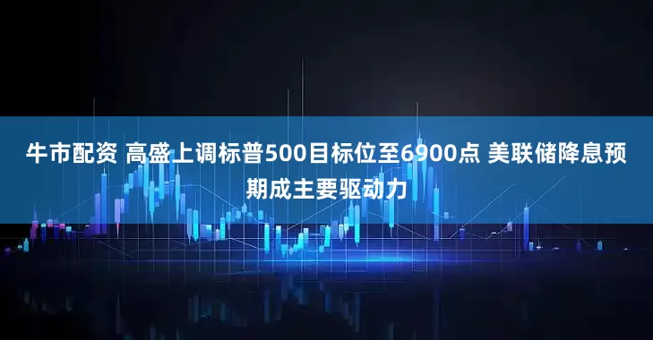 牛市配资 高盛上调标普500目标位至6900点 美联储降息预期成主要驱动力