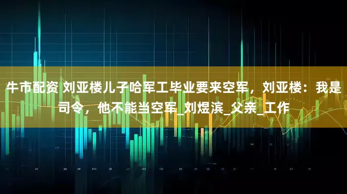 牛市配资 刘亚楼儿子哈军工毕业要来空军，刘亚楼：我是司令，他不能当空军_刘煜滨_父亲_工作