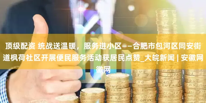 顶级配资 统战送温暖，服务进小区——合肥市包河区同安街道枫荷社区开展便民服务活动获居民点赞_大皖新闻 | 安徽网