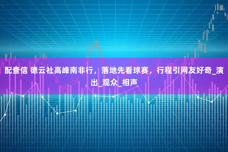配查信 德云社高峰南非行，落地先看球赛，行程引网友好奇_演出_观众_相声