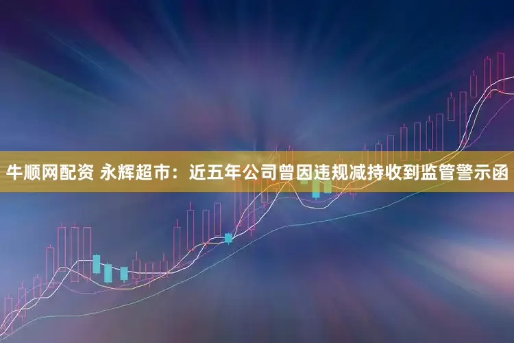 牛顺网配资 永辉超市：近五年公司曾因违规减持收到监管警示函