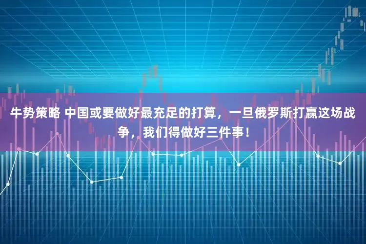 牛势策略 中国或要做好最充足的打算，一旦俄罗斯打赢这场战争，我们得做好三件事！