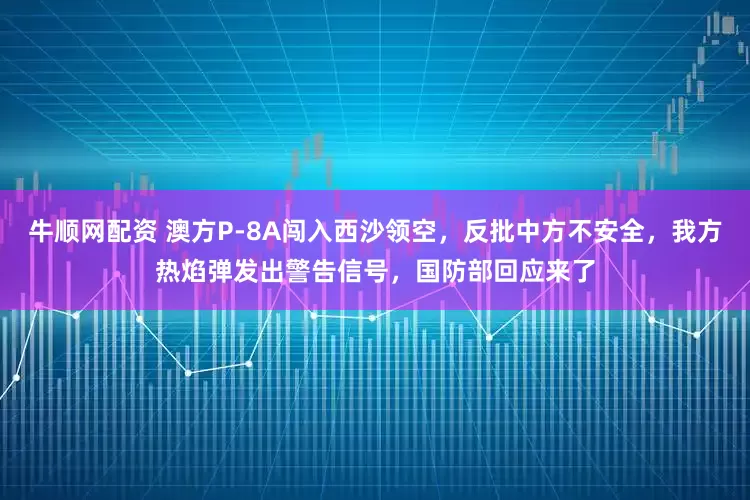 牛顺网配资 澳方P-8A闯入西沙领空，反批中方不安全，我方热焰弹发出警告信号，国防部回应来了