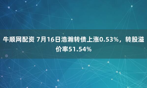 牛顺网配资 7月16日浩瀚转债上涨0.53%，转股溢价率51.54%