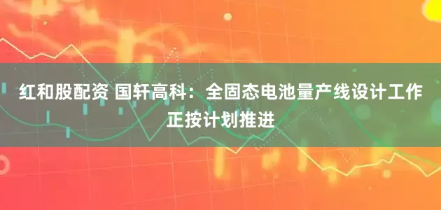 红和股配资 国轩高科：全固态电池量产线设计工作正按计划推进