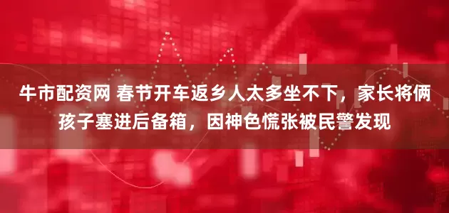 牛市配资网 春节开车返乡人太多坐不下，家长将俩孩子塞进后备箱，因神色慌张被民警发现