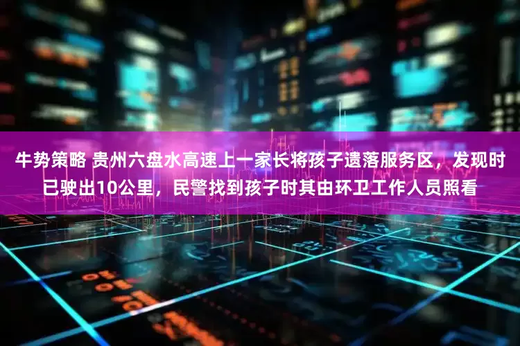 牛势策略 贵州六盘水高速上一家长将孩子遗落服务区，发现时已驶出10公里，民警找到孩子时其由环卫工作人员照看