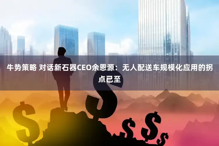 牛势策略 对话新石器CEO余恩源：无人配送车规模化应用的拐点已至