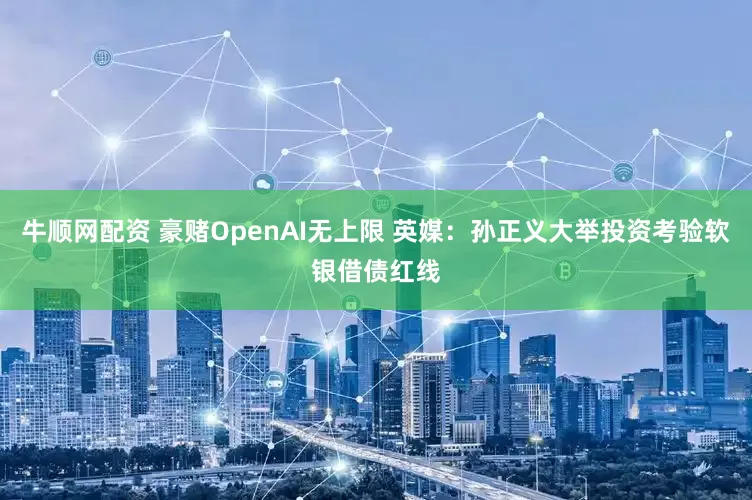 牛顺网配资 豪赌OpenAI无上限 英媒：孙正义大举投资考验软银借债红线