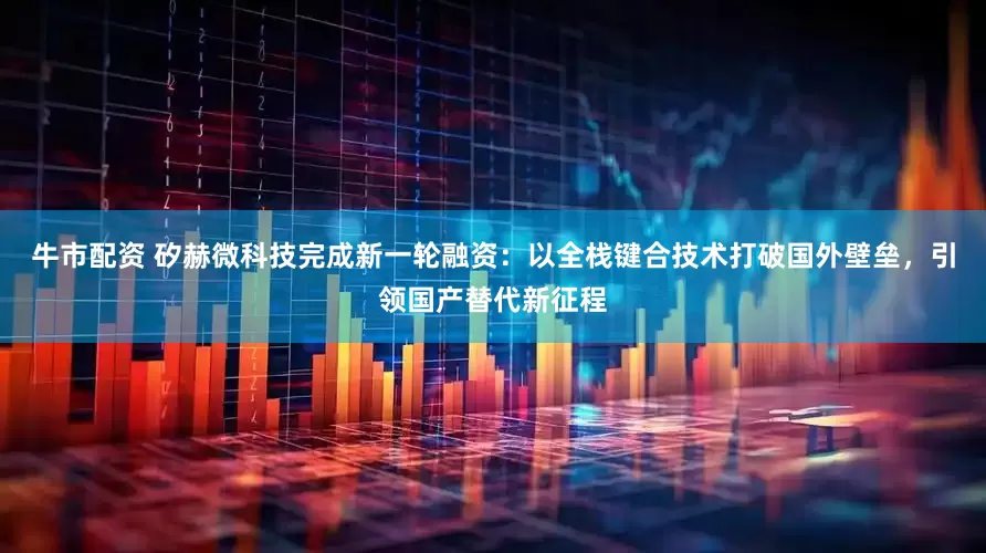 牛市配资 矽赫微科技完成新一轮融资：以全栈键合技术打破国外壁垒，引领国产替代新征程