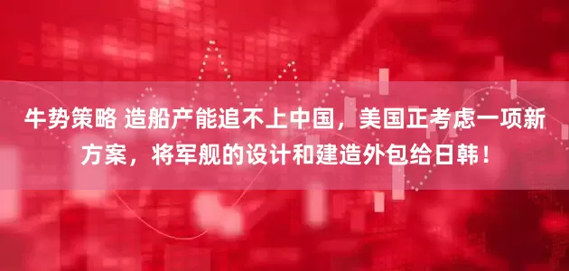 牛势策略 造船产能追不上中国，美国正考虑一项新方案，将军舰的设计和建造外包给日韩！