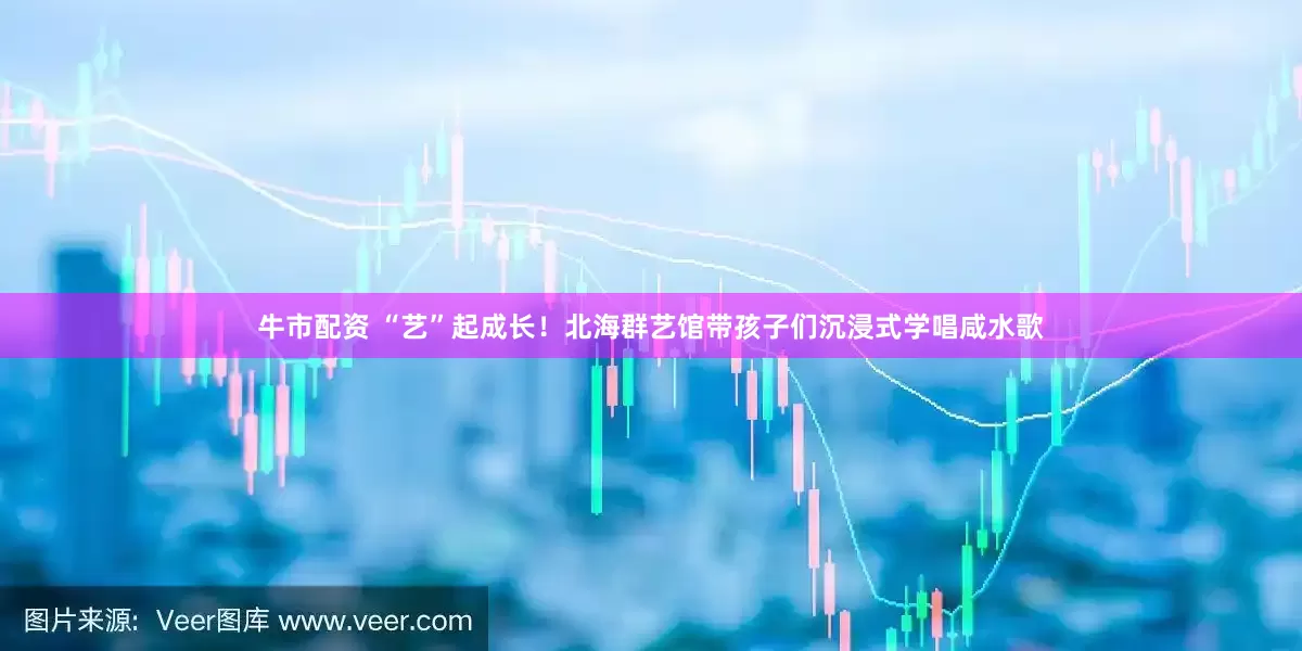 牛市配资 “艺”起成长！北海群艺馆带孩子们沉浸式学唱咸水歌