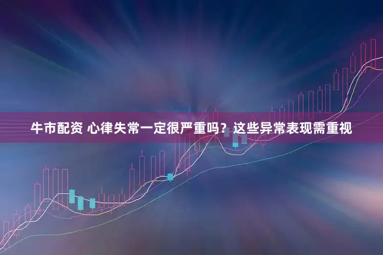 牛市配资 心律失常一定很严重吗？这些异常表现需重视